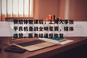 爱游戏体育官网-关于赛后体能课后，上海久事扳平良机备战全明星赛，媒体盛赞，医务组通报恢复的信息