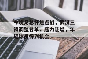 爱游戏体育官网-包含今晚足总杯焦点战，武汉三镇调整名单，压力陡增，年轻球员得到机会的词条