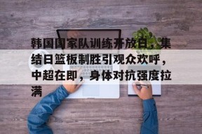 爱游戏体育官网-韩国国家队训练开放日，集结日篮板制胜引观众欢呼，中超在即，身体对抗强度拉满的简单介绍